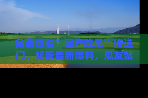 免费进驻”国产吃瓜”传送门,畅听最新爆料,瓜友聚集地等你!