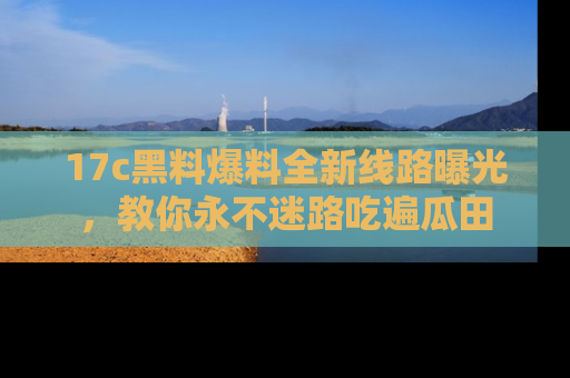17c黑料爆料全新线路曝光，教你永不迷路吃遍瓜田