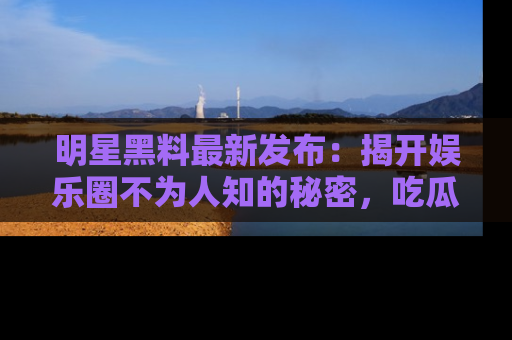 明星黑料最新发布:揭开娱乐圈不为人知的秘密,吃瓜者们请注意!