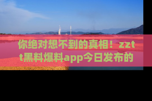 你绝对想不到的真相!zztt黑料爆料app今日发布的黑料让人叫绝!