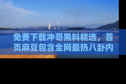 免费下载冲哥黑料精选,首页麻豆包含全网最热八卦内容