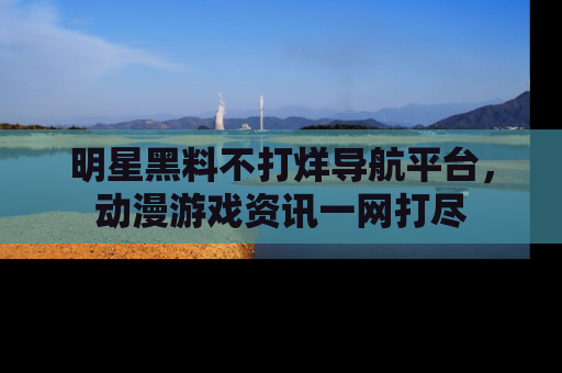 明星黑料不打烊导航平台,动漫游戏资讯一网打尽