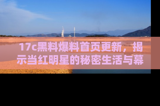 17c黑料爆料首页更新，揭示当红明星的秘密生活与幕后故事