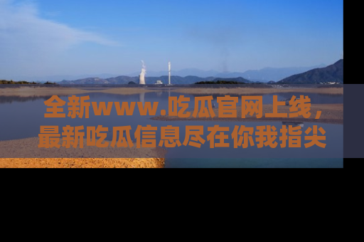 全新www.吃瓜官网上线,最新吃瓜信息尽在你我指尖!