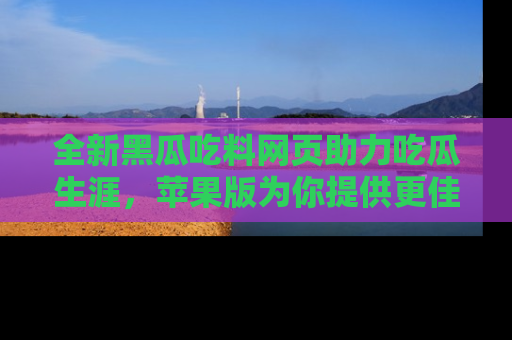 全新黑瓜吃料网页助力吃瓜生涯,苹果版为你提供更佳体验!