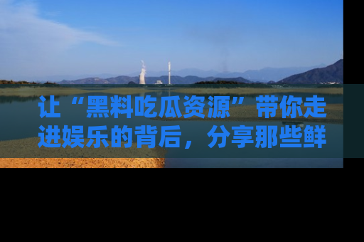 让“黑料吃瓜资源”带你走进娱乐的背后,分享那些鲜为人知的黑料,成为吃瓜界的资深玩家!