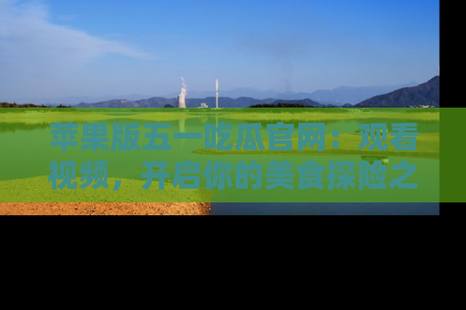 苹果版五一吃瓜官网:观看视频,开启你的美食探险之旅!
