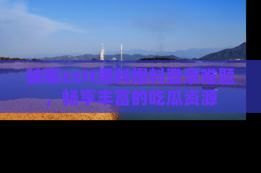 破解zztt黑料爆料登录难题,畅享丰富的吃瓜资源