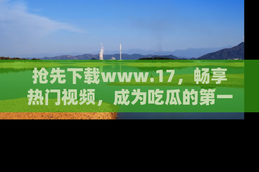 抢先下载www.17,畅享热门视频,成为吃瓜的第一手信息者!
