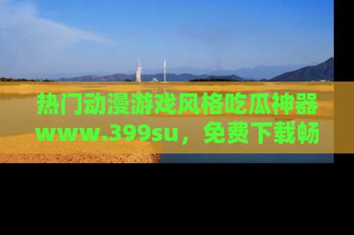热门动漫游戏风格吃瓜神器www.399su,免费下载畅享精彩