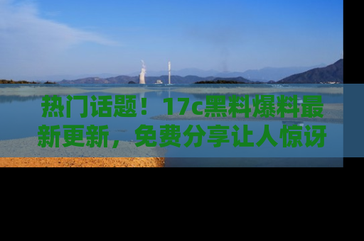 热门话题!17c黑料爆料最新更新,免费分享让人惊讶的事实!