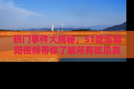 热门事件大揭秘,51吃瓜朝阳视频带你了解所有吃瓜真相