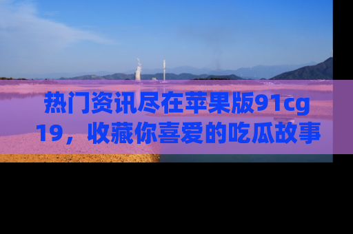 热门资讯尽在苹果版91cg19,收藏你喜爱的吃瓜故事吧!