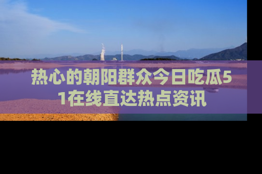 热心的朝阳群众今日吃瓜51在线直达热点资讯