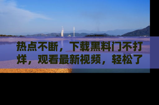 热点不断,下载黑料门不打烊,观看最新视频,轻松了解娱乐八卦!