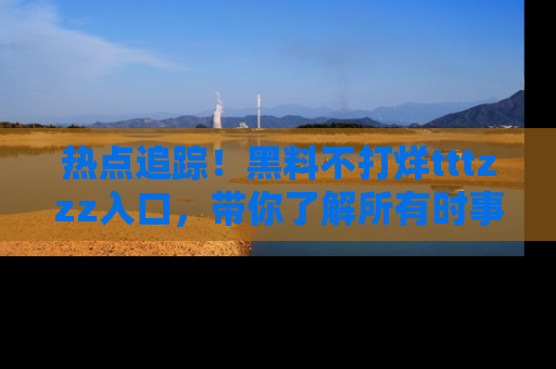 热点追踪!黑料不打烊tttzzz入口,带你了解所有时事动态,赶紧打开网址链接!