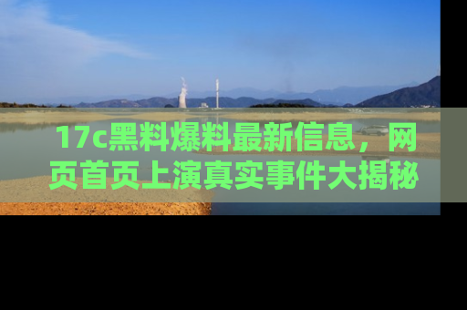 17c黑料爆料最新信息，网页首页上演真实事件大揭秘