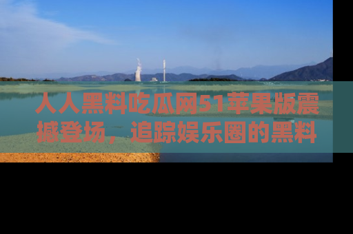 人人黑料吃瓜网51苹果版震撼登场,追踪娱乐圈的黑料与热闻