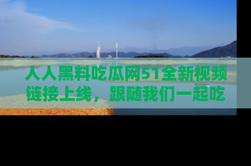 人人黑料吃瓜网51全新视频链接上线,跟随我们一起吃瓜围观!