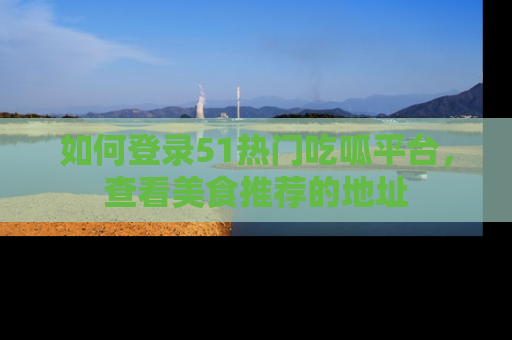 如何登录51热门吃呱平台,查看美食推荐的地址