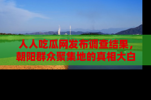 人人吃瓜网发布调查结果,朝阳群众聚集地的真相大白
