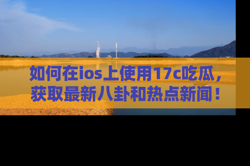 如何在ios上使用17c吃瓜,获取最新八卦和热点新闻!