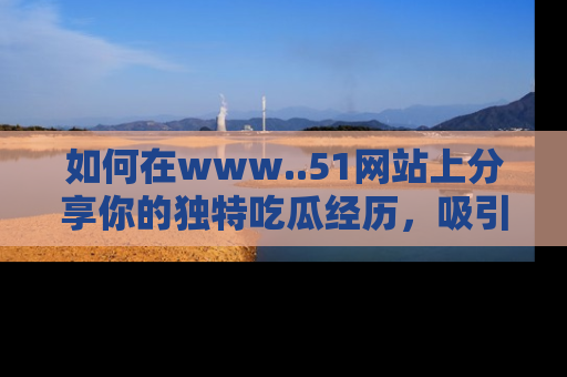 如何在www..51网站上分享你的独特吃瓜经历,吸引更多用户关注