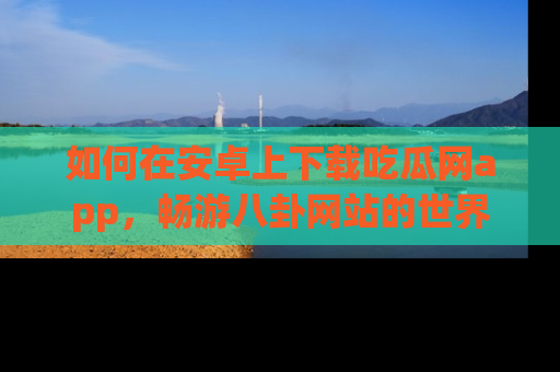 如何在安卓上下载吃瓜网app,畅游八卦网站的世界