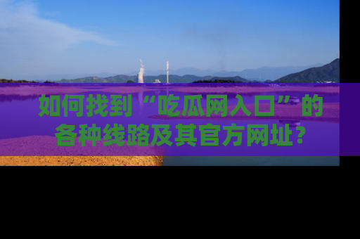 如何找到“吃瓜网入口”的各种线路及其官方网址?