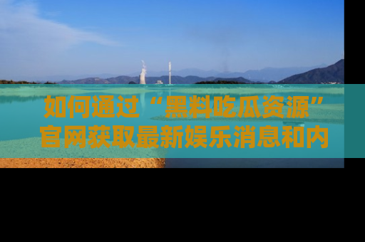 如何通过“黑料吃瓜资源”官网获取最新娱乐消息和内幕爆料