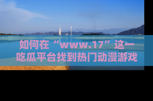 如何在“www.17”这一吃瓜平台找到热门动漫游戏风格的链接?