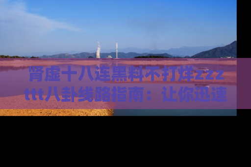 肾虚十八连黑料不打烊zzzttt八卦线路指南:让你迅速掌握热点事件脉络