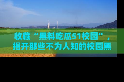 收藏“黑料吃瓜51校园”,揭开那些不为人知的校园黑幕!