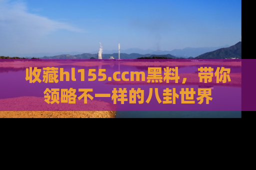 收藏hl155.ccm黑料,带你领略不一样的八卦世界