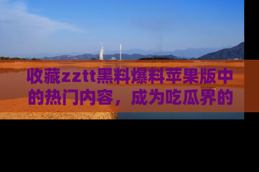 收藏zztt黑料爆料苹果版中的热门内容，成为吃瓜界的资深玩家！