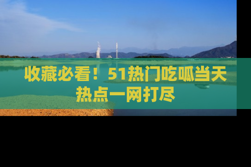 收藏必看！51热门吃呱当天热点一网打尽