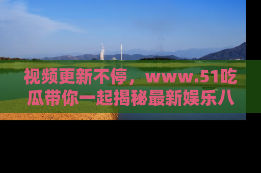视频更新不停,www.51吃瓜带你一起揭秘最新娱乐八卦,畅享信息盛宴!