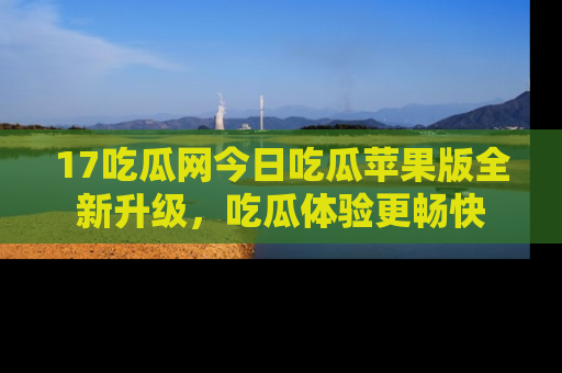 17吃瓜网今日吃瓜苹果版全新升级，吃瓜体验更畅快