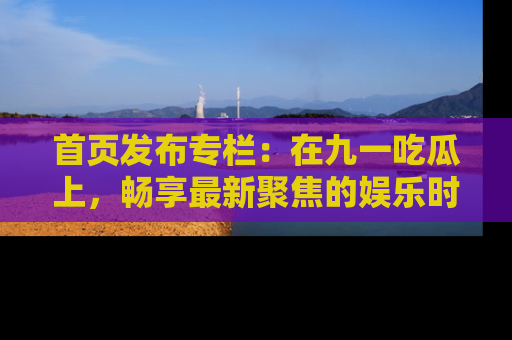首页发布专栏:在九一吃瓜上,畅享最新聚焦的娱乐时讯