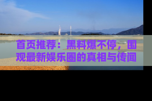 首页推荐：黑料爆不停，围观最新娱乐圈的真相与传闻