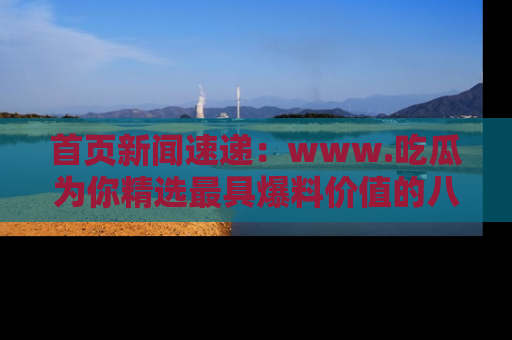 首页新闻速递：www.吃瓜为你精选最具爆料价值的八卦和趣闻！
