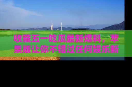 收藏五一吃瓜最新爆料，苹果版让你不错过任何娱乐新闻