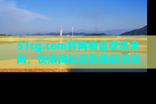 51cg.com官网覆盖吃瓜全网，快来网址获取最新消息与链接！