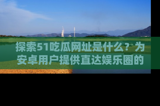 探索51吃瓜网址是什么？为安卓用户提供直达娱乐圈的途径