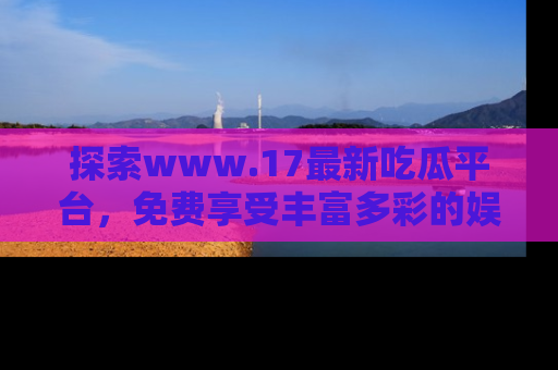 探索www.17最新吃瓜平台，免费享受丰富多彩的娱乐体验！