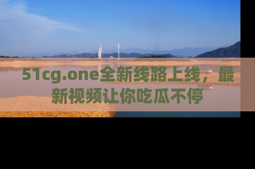 51cg.one全新线路上线，最新视频让你吃瓜不停