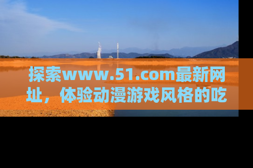 探索www.51.com最新网址，体验动漫游戏风格的吃瓜乐趣！