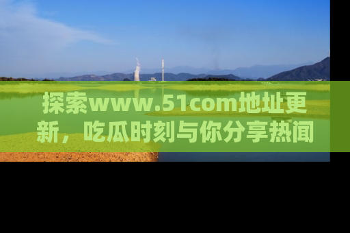 探索www.51com地址更新，吃瓜时刻与你分享热闻