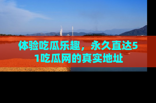 体验吃瓜乐趣，永久直达51吃瓜网的真实地址