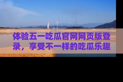 体验五一吃瓜官网网页版登录，享受不一样的吃瓜乐趣与互动体验